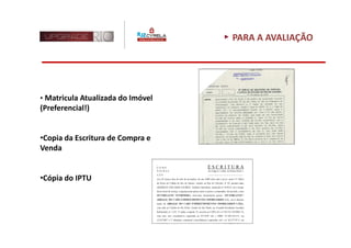 PARA A AVALIAÇÃO




• Matricula Atualizada do Imóvel
(Preferencial!)


•Copia da Escritura de Compra e
Venda


•Cópia do IPTU
 