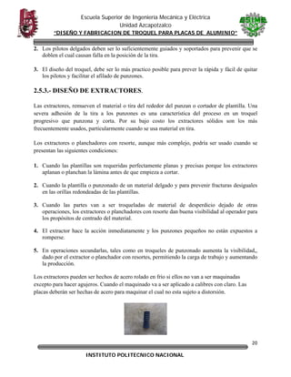 Escuela Superior de Ingeniería Mecánica y Eléctrica
Unidad Azcapotzalco
“DISEÑO Y FABRICACION DE TROQUEL PARA PLACAS DE ALUMINIO”

2. Los pilotos delgados deben ser lo suficientemente guiados y soportados para prevenir que se
doblen el cual causan falla en la posición de la tira.
3. El diseño del troquel, debe ser lo más practico posible para prever la rápida y fácil de quitar
los pilotos y facilitar el afilado de punzones.

2.5.3.- DISEÑO DE EXTRACTORES.
Las extractores, remueven el material o tira del rededor del punzan o cortador de plantilla. Una
severa adhesión de la tira a los punzones es una característica del proceso en un troquel
progresivo que punzona y corta. Por su bajo costo los extractores sólidos son los más
frecuentemente usados, particularmente cuando se usa material en tira.
Los extractores o planchadores con resorte, aunque más complejo, podría ser usado cuando se
presentan las siguientes condiciones:
1. Cuando las plantillas son requeridas perfectamente planas y precisas porque los extractores
aplanan o planchan la lámina antes de que empieza a cortar.
2. Cuando la plantilla o punzonado de un material delgado y para prevenir fracturas desiguales
en las orillas redondeadas de las plantillas.
3. Cuando las partes van a ser troqueladas de material de desperdicio dejado de otras
operaciones, los extractores o planchadores con resorte dan buena visibilidad al operador para
los propósitos de centrado del material.
4. El extractor hace la acción inmediatamente y los punzones pequeños no están expuestos a
romperse.
5. En operaciones secundarlas, tales como en troqueles de punzonado aumenta la visibilidad,,
dado por el extractor o planchador con resortes, permitiendo la carga de trabajo y aumentando
la producción.
Los extractores pueden ser hechos de acero rolado en frío si ellos no van a ser maquinadas
excepto para hacer agujeros. Cuando el maquinado va a ser aplicado a calibres con claro. Las
placas deberán ser hechas de acero para maquinar el cual no esta sujeto a distorsión.

20
INSTITUTO POLITECNICO NACIONAL

 

 