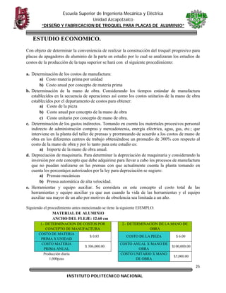 Escuela Superior de Ingeniería Mecánica y Eléctrica
Unidad Azcapotzalco
“DISEÑO Y FABRICACION DE TROQUEL PARA PLACAS DE ALUMINIO”

ESTUDIO ECONOMICO.
Con objeto de determinar la conveniencia de realizar la construcción del troquel progresivo para
placas de apagadores de aluminio de la parte en estudio por lo cual se analizaran los estudios de
costos de la producción de la tapa superior se hará con el siguiente procedimiento:
a. Determinación de los costos de manufactura:
a) Costo materia prima por unidad
b) Costo anual por concepto de materia prima
b. Determinación de la mano de obra. Considerando los tiempos estándar de manufactura
establecidos en la secuencia de operaciones así como los costos unitarios de la mano de obra
establecidos por el departamento de costos para obtener:
a) Costo de la pieza
b) Costo anual por concepto de la mano de obra
c) Costo unitario por concepto de mano de obra.
c. Determinación de los gastos indirectos. Tomando en cuenta los materiales procesivos personal
indirecto de administración compras y mercadotecnia, energía eléctrica, agua, gas, etc.; que
interviene en la planta del taller de prensas y prorrateando de acuerdo a los costos de mano de
obra en los diferentes centros de trabajo obteniéndose un promedio de 300% con respecto al
costo de la mano de obra y por lo tanto para este estudio es:
a) Importe de la mano de obra anual.
d. Depreciación de maquinaria. Para determinar la depreciación de maquinaria y considerando la
inversión por este concepto que debe adquirirse para llevar a cabo los procesos de manufactura
que no puedan realizarse en las prensas con que actualmente cuenta la planta tomando en
cuenta los porcentajes autorizados por la ley para depreciación se sugiere:
a) Prensas mecánicas
b) Prensa automática de alta velocidad.
e. Herramientas y equipo auxiliar. Se considera en este concepto el costo total de las
herramientas y equipo auxiliar ya que aun cuando la vida de las herramientas y el equipo
auxiliar sea mayor de un año por motivos de obsolencia sea limitada a un año.
Siguiendo el procedimiento antes mencionado se tiene la siguiente EJEMPLO:
MATERIAL DE ALUMINIO
ANCHO DEL FLEJE: 12.60 cm
1.- DETERMINACION DE COSTOS POR
CONCEPTO DE MANUFACTURA
COSTO DE MATERIA
$ 0.85
PRIMA X UNIDAD
COSTO MATERIA
$ 306,000.00
PRIMA ANUAL
Producción diaria
1,000pzas

2.- DETERMINACION DE LA MANO DE
OBRA
COSTO DE LA PIEZA
COSTO ANUAL X MANO DE
OBRA
COSTO UNITARIO X MANO
DE OBRA

$ 6.00
$100,000.00
$5,000.00

25
INSTITUTO POLITECNICO NACIONAL

 

 