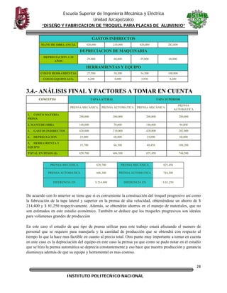 Escuela Superior de Ingeniería Mecánica y Eléctrica
Unidad Azcapotzalco
“DISEÑO Y FABRICACION DE TROQUEL PARA PLACAS DE ALUMINIO”
GASTOS INDIRECTOS
420,000

MANO DE OBRA ANUAL

210,000

420,000

282,000

DEPRECIACION DE MAQUINARIA
DEPRECIACION A 10
AÑOS

25,000

60,000

25,000

60,000

HERRAMIENTAS Y EQUIPO
COSTO HERRAMIENTAS

27,500

58,300

34,500

100,000

COSTO EQUIPO AUX.

8,200

8,000

5,950

8,200

3.4.- ANÁLISIS FINAL Y FACTORES A TOMAR EN CUENTA
CONCEPTO

TAPA LATERAL

TAPA SUPERIOR

PRENSA MECÁNICA

PRENSA AUTOMATICA

PRENSA MECÁNICA

PRENSA
AUTOMATICA

1. COSTO MATERIA
PRIMA

200,000

200,000

200,000

200,000

2. MANO DE OBRA

140,000

70,000

140,000

94,000

3.

GASTOS INDIRECTOS

420,000

210,000

420,000

282,000

4.

DEPRECIACION

25,000

60,000

25,000

60,000

5. HERRAMIENTA Y
EQUIPO

35,700

66,300

40,450

108,200

TOTAL EN PESOS ($)

820,700

606,300

825,450

744,200

PRENSA MECÁNICA

820,700

PRENSA MECÁNICA

825,450

PRENSA AUTOMATICA

606,300

PRENSA AUTOMATICA

744,200

DIFERENCIA EN

$ 214,400

DIFERENCIA EN

$ 81,250

De acuerdo con lo anterior se tiene que si es conveniente la construcción del troquel progresivo así como
la fabricación de la tapa lateral y superior en la prensa de alta velocidad, obteniéndose un ahorro de $
214,400 y $ 81,250 respectivamente. Además, se obtendrán ahorros en el manejo de materiales, que no
son estimados en este estudio económico. También se deduce que los troqueles progresivos son ideales
para volúmenes grandes de producción
En este caso el estudio de que tipo de prensa utilizar para este trabajo estará afectando el numero de
personal que se requiere para manejarla y la cantidad de producción que se obtendrá con respecto al
tiempo lo que la hace mas factible en cuanto al precio total. Otro punto muy importante a tomar en cuenta
en este caso es la depreciación del equipo en este caso la prensa ya que como se pudo notar en el estudio
que se hizo la prensa automática se deprecia constantemente y eso hace que nuestra producción y ganancia
disminuya además de que su equipo y herramental es mas costoso.

28
INSTITUTO POLITECNICO NACIONAL

 

 