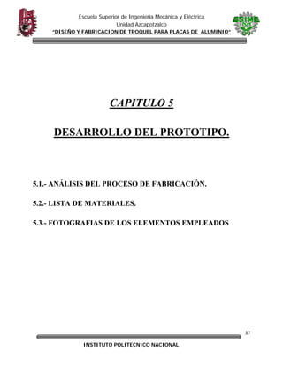 Escuela Superior de Ingeniería Mecánica y Eléctrica
Unidad Azcapotzalco
“DISEÑO Y FABRICACION DE TROQUEL PARA PLACAS DE ALUMINIO”

 
 

CAPITULO 5
DESARROLLO DEL PROTOTIPO.

5.1.- ANÁLISIS DEL PROCESO DE FABRICACIÓN.
5.2.- LISTA DE MATERIALES.
5.3.- FOTOGRAFIAS DE LOS ELEMENTOS EMPLEADOS

37
INSTITUTO POLITECNICO NACIONAL

 

 