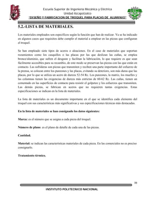 Escuela Superior de Ingeniería Mecánica y Eléctrica
Unidad Azcapotzalco
“DISEÑO Y FABRICACION DE TROQUEL PARA PLACAS DE ALUMINIO”

5.2.-LISTA DE MATERIALES.
Los materiales empleados son específicos según la función que han de realizar. Ya se ha indicado
en algunos casos que requisitos debe cumplir el material a emplear en las piezas que configuran
el troquel.
Se han empleado siete tipos de aceros o aleaciones. En el caso de materiales que soportan
rozamientos como los casquillos o las placas por las que deslizan las cuñas, se emplea
bronce/aluminio, que sufren el desgaste y facilitan la lubricación, lo que requiere es que sean
fácilmente accesibles para su recambio, de este modo se preservan las piezas con las que están en
contacto. Las sufrideras son piezas que transmiten y reciben una parte importante del esfuerzo de
la prensa, se colocan entre los punzones y las placas, evitando su deterioro, son más duras que las
placas, por lo que se utiliza un acero de dureza 52-54 Rc. Los punzones, la matriz, los muelles y
las columnas tienen las exigencias de dureza más estrictas de 60-62 Rc. Las cuñas, tienen un
cementado en las superficies de contacto para resistir el golpeteo y los esfuerzos que transmiten.
Las demás piezas, se fabrican en aceros que no requieren tantas exigencias. Estas
especificaciones se indican en la lista de materiales.
La lista de materiales es un documento importante en el que se identifica cada elemento del
troquel con sus características más significativas y sus especificaciones técnicas más destacadas.
En la lista de materiales se han consignado los datos siguientes:
Marca: es el número que se asigna a cada pieza del troquel.
Número de plano: es el plano de detalle de cada una de las piezas.
Cantidad.
Material: se indican las características materiales de cada pieza. En las comerciales no es preciso
consignarlo.
Tratamiento térmico.

39
INSTITUTO POLITECNICO NACIONAL

 

 