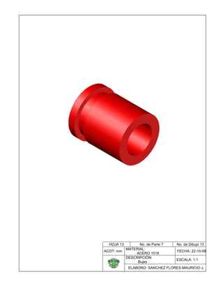  

 
 
 
 
 
 
 
 
 
 
 
 
 
 
 
 
 
 
 
 
 
 
                                      
 
 

HOJA 13

No. de Parte 7
MATERIAL:
ACOT: mm
ACERO 1018
DESCRIPCIÓN:
Bujes

    

No. de Dibujo 13
FECHA: 22-10-08
ESCALA: 1:1

ELABORO: SANCHEZ FLORES MAURICIO J.

 

 