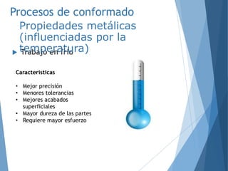 Procesos de conformado
 Trabajo en frío
Propiedades metálicas
(influenciadas por la
temperatura)
Características
• Mejor precisión
• Menores tolerancias
• Mejores acabados
superficiales
• Mayor dureza de las partes
• Requiere mayor esfuerzo
 
