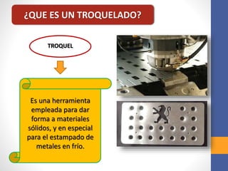 ¿QUE ES UN TROQUELADO?
TROQUEL
Es una herramienta
empleada para dar
forma a materiales
sólidos, y en especial
para el estampado de
metales en frío.
 
