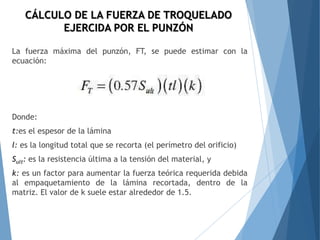 La fuerza máxima del punzón, FT, se puede estimar con la
ecuación:
Donde:
t:es el espesor de la lámina
l: es la longitud total que se recorta (el perímetro del orificio)
Sult: es la resistencia última a la tensión del material, y
k: es un factor para aumentar la fuerza teórica requerida debida
al empaquetamiento de la lámina recortada, dentro de la
matriz. El valor de k suele estar alrededor de 1.5.
CÁLCULO DE LA FUERZA DE TROQUELADO
EJERCIDA POR EL PUNZÓN
 