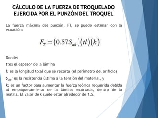 La fuerza máxima del punzón, FT, se puede estimar con la
ecuación:
Donde:
t:es el espesor de la lámina
l: es la longitud total que se recorta (el perímetro del orificio)
Sult: es la resistencia última a la tensión del material, y
k: es un factor para aumentar la fuerza teórica requerida debida
al empaquetamiento de la lámina recortada, dentro de la
matriz. El valor de k suele estar alrededor de 1.5.
CÁLCULO DE LA FUERZA DE TROQUELADO
EJERCIDA POR EL PUNZÓN DEL TROQUEL
 