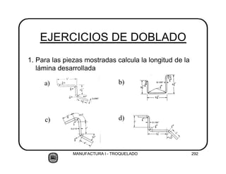MANUFACTURA I - TROQUELADO 292
EJERCICIOS DE DOBLADO
1. Para las piezas mostradas calcula la longitud de la
lámina desarrollada
a) b)
c) d)
 
