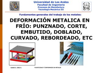 Universidad de Los Andes
Facultad de Ingeniería
Procesos de Manufactura
Tecnología Mecánica III
Fundamentos generales del trabajo de los metales:
DEFORMACIÓN METALICA EN
FRÍO: PUNZNADO, CORTE,
EMBUTIDO, DOBLADO,
CURVADO, REBORDEADO, ETC
PLASTICIDAD Y CONFORMADO DE METALES
RUBEN D. AÑEZ R.
 