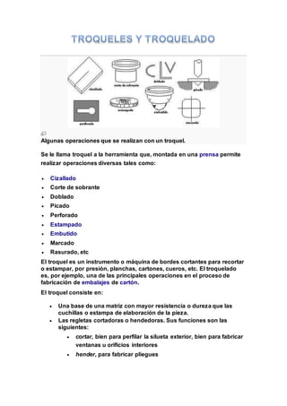 Algunas operaciones que se realizan con un troquel.
Se le llama troquel a la herramienta que, montada en una prensa permite
realizar operaciones diversas tales como:
 Cizallado
 Corte de sobrante
 Doblado
 Picado
 Perforado
 Estampado
 Embutido
 Marcado
 Rasurado, etc
El troquel es un instrumento o máquina de bordes cortantes para recortar
o estampar, por presión, planchas, cartones, cueros, etc. El troquelado
es, por ejemplo, una de las principales operaciones en el proceso de
fabricación de embalajes de cartón.
El troquel consiste en:
 Una base de una matriz con mayor resistencia o dureza que las
cuchillas o estampa de elaboración de la pieza.
 Las regletas cortadoras o hendedoras. Sus funciones son las
siguientes:
 cortar, bien para perfilar la silueta exterior, bien para fabricar
ventanas u orificios interiores
 hender, para fabricar pliegues
 