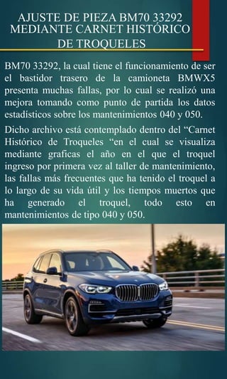 AJUSTE DE PIEZA BM70 33292
MEDIANTE CARNET HISTÓRICO
DE TROQUELES
BM70 33292, la cual tiene el funcionamiento de ser
el bastidor trasero de la camioneta BMWX5
presenta muchas fallas, por lo cual se realizó una
mejora tomando como punto de partida los datos
estadísticos sobre los mantenimientos 040 y 050.
Dicho archivo está contemplado dentro del “Carnet
Histórico de Troqueles “en el cual se visualiza
mediante graficas el año en el que el troquel
ingreso por primera vez al taller de mantenimiento,
las fallas más frecuentes que ha tenido el troquel a
lo largo de su vida útil y los tiempos muertos que
ha generado el troquel, todo esto en
mantenimientos de tipo 040 y 050.
 