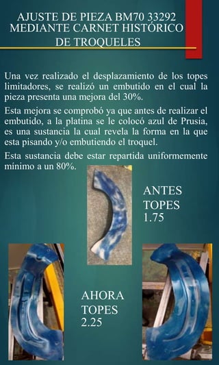 AJUSTE DE PIEZA BM70 33292
MEDIANTE CARNET HISTÓRICO
DE TROQUELES
Una vez realizado el desplazamiento de los topes
limitadores, se realizó un embutido en el cual la
pieza presenta una mejora del 30%.
Esta mejora se comprobó ya que antes de realizar el
embutido, a la platina se le colocó azul de Prusia,
es una sustancia la cual revela la forma en la que
esta pisando y/o embutiendo el troquel.
Esta sustancia debe estar repartida uniformemente
mínimo a un 80%.
ANTES
TOPES
1.75
AHORA
TOPES
2.25
 