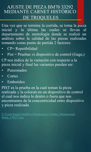 AJUSTE DE PIEZA BM70 33292
MEDIANTE CARNET HISTÓRICO
DE TROQUELES
Una vez que se termina la corrida, se toma la pieza
inicial y la última las cuales se llevan al
departamento de metrología donde se realizó un
análisis sobre la calidad de las piezas realizadas
tomando como punto de partida 2 factores:
• CP= Repetibilidad
• Pist = Pruebas vs dispositivo de control (Gage,)
CP nos indica de la variación con respecto a la
pieza inicial y final las variantes pueden ser:
• Punzonados
• Cortes
• Embutidos
PIST es la prueba en la cual toman la pieza
realizada y la colocan en un dispositivo de control
el cual nos indica lo dentro o fuera que nos
encontramos de la concentricidad entre dispositivo
y pieza realizada.
C:UsershuagiOneDriveDesktoptecVinfast_Dimensional
Study_CW27.xlsx
 