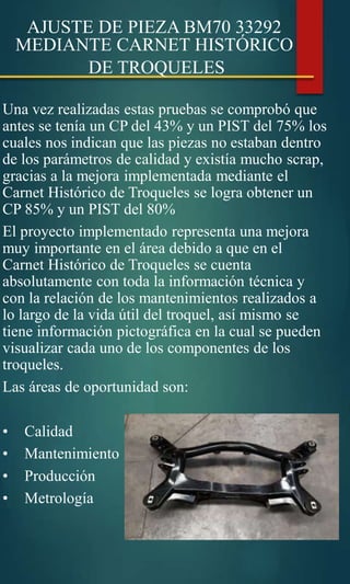 AJUSTE DE PIEZA BM70 33292
MEDIANTE CARNET HISTÓRICO
DE TROQUELES
Una vez realizadas estas pruebas se comprobó que
antes se tenía un CP del 43% y un PIST del 75% los
cuales nos indican que las piezas no estaban dentro
de los parámetros de calidad y existía mucho scrap,
gracias a la mejora implementada mediante el
Carnet Histórico de Troqueles se logra obtener un
CP 85% y un PIST del 80%
El proyecto implementado representa una mejora
muy importante en el área debido a que en el
Carnet Histórico de Troqueles se cuenta
absolutamente con toda la información técnica y
con la relación de los mantenimientos realizados a
lo largo de la vida útil del troquel, así mismo se
tiene información pictográfica en la cual se pueden
visualizar cada uno de los componentes de los
troqueles.
Las áreas de oportunidad son:
• Calidad
• Mantenimiento
• Producción
• Metrología
 