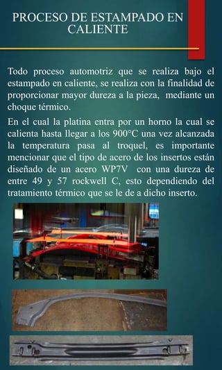 Todo proceso automotriz que se realiza bajo el
estampado en caliente, se realiza con la finalidad de
proporcionar mayor dureza a la pieza, mediante un
choque térmico.
En el cual la platina entra por un horno la cual se
calienta hasta llegar a los 900°C una vez alcanzada
la temperatura pasa al troquel, es importante
mencionar que el tipo de acero de los insertos están
diseñado de un acero WP7V con una dureza de
entre 49 y 57 rockwell C, esto dependiendo del
tratamiento térmico que se le de a dicho inserto.
PROCESO DE ESTAMPADO EN
CALIENTE
 