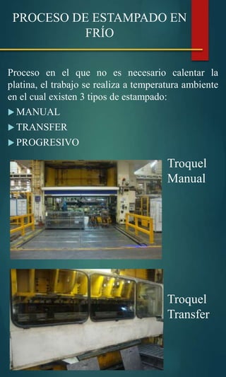 Proceso en el que no es necesario calentar la
platina, el trabajo se realiza a temperatura ambiente
en el cual existen 3 tipos de estampado:
 MANUAL
 TRANSFER
 PROGRESIVO
PROCESO DE ESTAMPADO EN
FRÍO
Troquel
Manual
Troquel
Transfer
 