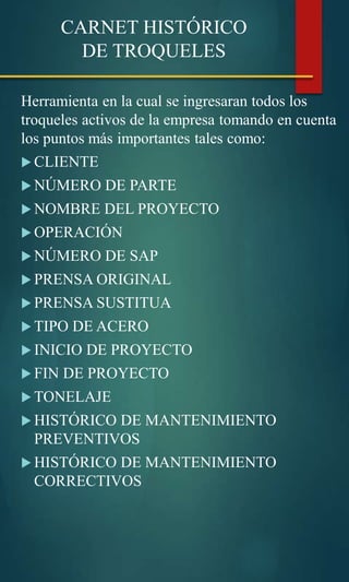 CARNET HISTÓRICO
DE TROQUELES
Herramienta en la cual se ingresaran todos los
troqueles activos de la empresa tomando en cuenta
los puntos más importantes tales como:
 CLIENTE
 NÚMERO DE PARTE
 NOMBRE DEL PROYECTO
 OPERACIÓN
 NÚMERO DE SAP
 PRENSA ORIGINAL
 PRENSA SUSTITUA
 TIPO DE ACERO
 INICIO DE PROYECTO
 FIN DE PROYECTO
 TONELAJE
 HISTÓRICO DE MANTENIMIENTO
PREVENTIVOS
 HISTÓRICO DE MANTENIMIENTO
CORRECTIVOS
 