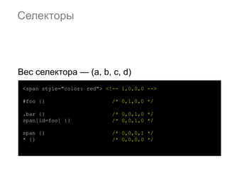 Селекторы




Вес селектора — (a, b, c, d)
 <span style="color: red"> <!-- 1,0,0,0 -->

 #foo {}                     /* 0,1,0,0 */

 .bar {}                     /* 0,0,1,0 */
 span[id=foo] {}             /* 0,0,1,0 */

 span {}                     /* 0,0,0,1 */
 * {}                        /* 0,0,0,0 */
 