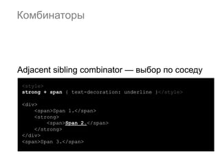 Комбинаторы




Adjacent sibling combinator — выбор по соседу
 <style>
 strong + span { text-decoration: underline }</style>

 <div>
     <span>Span 1.</span>
     <strong>
         <span>Span 2.</span>
     </strong>
 </div>
 <span>Span 3.</span>
 