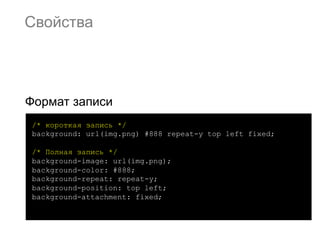 Свойства




Формат записи
 /* короткая запись */
 background: url(img.png) #888 repeat-y top left fixed;

 /* Полная запись */
 background-image: url(img.png);
 background-color: #888;
 background-repeat: repeat-y;
 background-position: top left;
 background-attachment: fixed;
 
