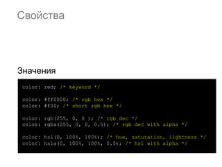 Свойства




Значения
color: red; /* keyword */

color: #ff0000; /* rgb hex */
color: #f00; /* short rgb hex */

color: rgb(255, 0, 0 ); /* rgb dec */
color: rgba(255, 0, 0, 0.5); /* rgb dec with alpha */

color: hsl(0, 100%, 100%); /* hue, saturation, lightness */
color: hsla(0, 100%, 100%, 0.5); /* hsl with alpha */
 