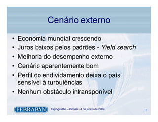 Cenário externo
• Economia mundial crescendo
• Juros baixos pelos padrões - Yield search
• Melhoria do desempenho externo
• Cenário aparentemente bom
• Perfil do endividamento deixa o país
  sensível à turbulências
• Nenhum obstáculo intransponível

           .   Expogestão - Joinville - 4 de junho de 2004   17
                                                             17
 