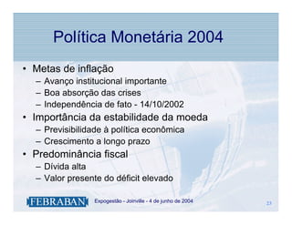 Política Monetária 2004
• Metas de inflação
  – Avanço institucional importante
  – Boa absorção das crises
  – Independência de fato - 14/10/2002
• Importância da estabilidade da moeda
  – Previsibilidade à política econômica
  – Crescimento a longo prazo
• Predominância fiscal
  – Dívida alta
  – Valor presente do déficit elevado

              .   Expogestão - Joinville - 4 de junho de 2004   23
                                                                23
 