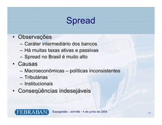 Spread
• Observações
  – Caráter intermediário dos bancos
  – Há muitas taxas ativas e passivas
  – Spread no Brasil é muito alto
• Causas
  – Macroeconômicas – políticas inconsistentes
  – Tributárias
  – Institucionais
• Conseqüências indesejáveis


              .   Expogestão - Joinville - 4 de junho de 2004   30
                                                                30
 