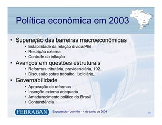 Política econômica em 2003

• Superação das barreiras macroeconômicas
     • Estabilidade da relação dívida/PIB
     • Restrição externa
     • Controle da inflação
• Avanços em questões estruturais
     • Reformas tributária, previdenciária, 192...
     • Discussão sobre trabalho, judiciário,...
• Governabilidade
     •   Aprovação de reformas
     •   Inserção externa adequada
     •   Amadurecimento político do Brasil
     •   Contundência

                  .   Expogestão - Joinville - 4 de junho de 2004   50
                                                                    50
 
