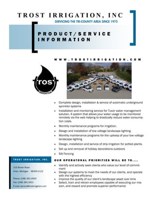 T R O S T I R R I G AT I O N , I N C
                                      SERVICING THE TRI-COUNTY AREA SINCE 1975



                         PRODUCT/SERVICE
                         INFORMATION


                                      W W W . T R O S T I R R I G A T I O N . C O M




                                      ·   Complete design, installation & service of automatic underground
                                          sprinkler systems
                                      ·   Installation and monitoring service for Tucor water management
                                          solution. A system that allows your water usage to be monitored
                                          remotely via the web helping to drastically reduce water consump-
                                          tion costs.
                                      ·   Monthly maintenance programs for irrigation.
                                      ·   Design and installation of low voltage landscape lighting.
                                      ·   Monthly maintenance programs for the upkeep of your low voltage
                                          landscape lighting
                                      ·   Design, installation and service of drip irrigation for potted plants.
                                      ·   Set up and removal of holiday decorations outdoors
                                      ·   Silt Fencing
TROST IRRIGATION, INC.                OUR OPERATONAL PRIORITIES WILL BE TO....
                                      ·   Identify and actively seek clients who value our level of commit-
215 Brown Road
                                          ment
Orion, Michigan   48359-2122          ·   Design our systems to meet the needs of our clients, and operate
                                          with the highest efficiency
Phone: (248) 391-2930                 ·   Improve the quality of our client s landscape asset over time
Fax: (248) 391-3421                   ·   Select, train and retrain employees capable of executing our mis-
E-mail: service@trostirrigation.com       sion, and reward and promote superior performance
 