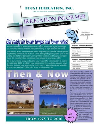 TROST IRRIGATION, INC.
                                (248) 391-2930 email: service@trostirrigation.com




                            rigation informer
                     Ir                                 ation om
                                                             .c
                                       ww w. TrostIrrig

                                                                                                        Volume 2, Issue 5
                                                                                                        August - September, 2010




                                                                                        August & September Birthdays
As the summer sun and warm weather depart, the cooler nights will trigger
your lawn to enter a dormant state, eliminating its high demand for water.              Oscar Chacon                        8/10
                                                                                        Eusevio Zepeda                      8/15
This means that it is time to think about preparing your system for the upcom-
ing freezing temperatures that can cause damages to your system. Due to the             Bob Colley                          8/23

short period of time between warm sprinkler weather and freezing tempera-                Adam Bridges                       9/20

tures, it is important that we receive your request as soon as possible.
                                                                                         August & September Employee
Go to our website today and submit your request for winterization to receive              Date of Service Anniversary
an automatic $5.00 credit on your winterize service. (website requests only)
                                                                                        Eugenio Vela                   8/1/02
Request to have your service to be performed in September (while available)
                                                                                        Terry Homberg                8/15/06
and receive another $5.00 credit. www.trostirrigation.com
                                                                                        Oscar Zepeda                 8/24/09

                                                                                      Terry Trost started out in 1975 in-
                                                                                      stalling furnaces and irrigation. He
                                                                                      eventually moved away from the
                                                                                      heating & cooling area and put all
                                                                                      his efforts into sprinklers. He be-
                                                                                      gan his business out of a barn in
                                                                                      Macomb and eventually built the
                                                                                      current office in Orion Township.
                                                                                      He started out with only two trucks
                                                                                      and one puller and has evolved to
                                                                                      the fleet of vehicles you see to your
                                                                                      left.
   OUR FLEET THEN                          OUR FLEET NOW                              Terry and his wife Vickie have three
                                                                                      sons - all who have taken an avid
                                                                                      interest in the family business. After
                                                                                      learning the ropes from their Dad,
                                                                                      Terry s two oldest sons have ex-
                                                                                      panded and started their own busi-
                                                                                      nesses in Florida and North Caro-
                                                                                      lina. Terry s youngest son contin-
                                                                                           ues to work at Trost today as
                                                                                               the Director of Business
                                                                                                  Development.
                                                                                                   Trost was here yester-
          BROWN ROAD THEN                     BROWN ROAD NOW
                                                                                     35            day, Trost is here to-
                                                                                                   day and you can
                                                                                    Years          count on Trost being
                       From 197 5 to 2010                                                         here tomorrow.
 