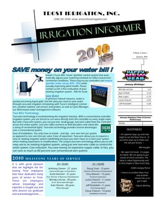 TROST IRRIGATION, INC.
                                         (248) 391-2930 email: service@trostirrigation.com




                                    rigation informer
                          Ir
                                                                                                                              Volume 2, Issue 1
                                                                                                                                 January, 2010




                                Install a Tucor RKS "smart" sprinkler control system that auto-
                                matically adjusts your watering schedule to reflect actual envi-
                                ronmental conditions. These easy-to-use controllers can reduce
                                sprinkler water use by 30% - 50% while                                              January Birthdays
                                actually improving plant health. Please
                                contact us for a free evaluation of your                                     Wendy LaCroix                        1/2
                                existing irrigation system. ASK for Scott.
                                                                                                             Kym O Neill                     1/10
                                Save Water                                                                   Noe Lopez                       1/14
                                  A precious natural resource, water is
                                                                                                             Lucio Chacon                    1/25
quickly becoming liquid gold. Get the data you need to save water
through accurate irrigation scheduling with Tucor's intelligent control-                                     Jeff Kordalski                  1/26
lers, weather stations, soil sensors and probes, as well as Cycle Manager,
our Web-based water management software.
Two Wire Technology
Two-wire technology is revolutionizing the irrigation industry. With a conventional controller                January Employee Date of Service
irrigation system, you are forced to run wires directly from the controller to every single valve.                     Anniversary
But with a two-wire system, you use just one, small-gauge, two-wire cable from the controller
                                                                                                             NONE
across the entire system. Just one cable connects to field decoders and valves like
a string of ornamental lights. Two-wire technology provides several advantages
over a conventional system:                                                                                           QUOTABLES
Ease of installation. You only have to install -- and dig -- one wire line per system                        ~ An optimist stays up until mid-
as opposed to one wire line per valve. Ease of expansion. Two-wire allows you to expand a                    night to see the New Year in. A
new or existing irrigation system indefinitely because you don't have to re-wire your system                 pessimist stays up to make sure
when making expansions or modifications. The unique two-wire technology allows you to infi-                       the old year leaves. ~
nitely add to an existing irrigation system, using just one two-wire cable to control the
entire system. Cost reduction. You save money on expensive copper cable; in fact, you                                               - Bill Vaughn
can save as much as 80 percent over conventional wire systems                                                 ~ We open the book. It s pages
                                                                                                               are blank. We are going to put
2 01 0      Milestone years of service                                                                          words on them ourselves. The
                                                                                                               book is called Opportunity and
It is with great pleasure                    20+ YEARS                             10 + YEARS                it s first chapter is New Years Day.

that we highlight the fol-         Anthony Damer - 27 years                  Doug Trost - 13 years                         - Edith Lovejoy Pierce
lowing Trost employees              General Manager of Operations         Director of Business Development
                                                                                                              ~ Cheers to another New Year
that have dedicated many            Scott Domeier - 21 years                Terry Bowen - 12 years
                                                                                                                               and another
years of service to Trost.       Asst. Director of Business Development         Foreman Supervisor
                                                                                                                             chance for us to
These are employees                 Wendy LaCroix - 20 years               Lucio Chacon - 11 years
                                                                                                                                get it right.
                                      Accts. Receivable Manager                   Service Foreman
whose knowledge and                   Kate Dennis - 20 years               Jeff Kordalski 11 years                              - Oprah Winfrey
expertise is sought out and                 Office Manager                       Purchasing Agent
who deserve our gratitude                                                  Oscar Chacon - 10 years
and acknowledgement......                                                       Installation Foreman
 