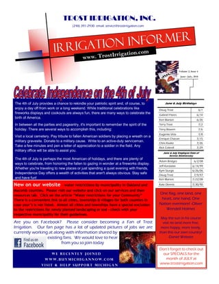 TROST IRRIGATION, INC.
                                     (248) 391-2930 email: service@trostirrigation.com




                                 rigation informer
                         Ir                             rrig            ation.com
                                            www. TrostI

                                                                                                            Volume 2, Issue 4
                                                                                                             June July, 2010




The 4th of July provides a chance to rekindle your patriotic spirit and, of course, to          June & July Birthdays
enjoy a day off from work or a long weekend. While traditional celebrations like           Doug Trost                           6/1
fireworks displays and cookouts are always fun, there are many ways to celebrate the       Gabriel Flores                  6/10
birth of America.
                                                                                           Ken Marion                      6/26
In between all the parties and pageantry, it's important to remember the spirit of the     Terry Trost                          7/2
holiday. There are several ways to accomplish this, including:                             Terry Bowen                          7/6
                                                                                           Eugenio Vela                         7/8
Visit a local cemetery. Pay tribute to fallen American soldiers by placing a wreath on a
                                                                                           Enrique Chacon                  7/15
military gravesite. Donate to a military cause. Write to an active-duty serviceman.
                                                                                           Chris Kaake                     7/26
Take a few minutes and pen a letter of appreciation to a soldier in the field. Any         Rick Cottrell                   7/29
military office will be able to assist you.
                                                                                              June & July Employee Date of
                                                                                                  Service Anniversary
The 4th of July is perhaps the most American of holidays, and there are plenty of
                                                                                           Adam Bridges                  6/2/08
ways to celebrate, from honoring the fallen to gazing in wonder at a fireworks display.
                                                                                           Jeff Kordalski              6/14/99
Whether you're traveling to new places or just spending a quiet evening with friends,
                                                                                           Kym Sturgis                 6/26/06
Independence Day offers a wealth of activities that aren't always obvious. Stay safe       Doug Trost                    7/9/97
and have fun!                                                                              Ken Marion                  7/22/08

New on our website            - water restrictions by municipality in Oakland and          Kate Dennis                 7/30/90

Macomb counties. Please visit our website and click on our services and then
resources tab. Click on the article Water restrictions for your Community
                                                                                           One flag, one land, one
There is a convenient link to all cities, townships & villages for both counties in         heart, one hand, One
case your s is not listed. Almost all cities and townships have a special exclusion        Nation evermore! -Oliver
to the restrictions for newly planted landscaping or sod - check with your                     Wendell Holmes
respective municipality for their guidelines.
                                                                                            May the sun in his course
Are you on Facebook? Please consider becoming a Fan of Trost                                 visit no land more free,
Irrigation. Our fan page has a lot of updated pictures of jobs we are                       more happy, more lovely,
currently working at along with information shared by                                      than this our own country!
                 existing fans. We would love to hear                                             -Daniel Webster
                         from you so join today
                                                                                           Don t forget to check out
                        We recently joined                                                  our SPECIALS for the
                   Www.Buymichigannow.com                                                     month of JULY at
                 Visit & help support Michigan
                                                                                           www.trostirrigation.com
 