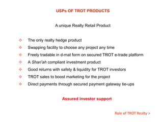 USPs OF TROT PRODUCTS

A unique Realty Retail Product


The only realty hedge product



Swapping facility to choose any project any time



Freely tradable in d-mat form on secured TROT e-trade platform



A Shari’ah compliant investment product



Good returns with safety & liquidity for TROT investors



TROT sales to boost marketing for the project



Direct payments through secured payment gateway tie-ups

Assured investor support

Role of TROT Realty >

 