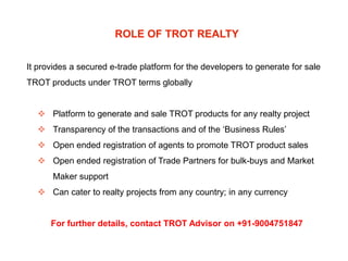 ROLE OF TROT REALTY
It provides a secured e-trade platform for the developers to generate for sale
TROT products under TROT terms globally

 Platform to generate and sale TROT products for any realty project
 Transparency of the transactions and of the ‘Business Rules’
 Open ended registration of agents to promote TROT product sales
 Open ended registration of Trade Partners for bulk-buys and Market

Maker support
 Can cater to realty projects from any country; in any currency

For further details, contact TROT Advisor on +91-9004751847

 