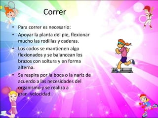 Correr
• Para correr es necesario:
• Apoyar la planta del pie, flexionar
mucho las rodillas y caderas.
• Los codos se mantienen algo
flexionados y se balancean los
brazos con soltura y en forma
alterna.
• Se respira por la boca o la nariz de
acuerdo a las necesidades del
organismo y se realiza a
gran velocidad.
 