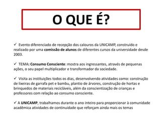 O QUE É?  Evento diferenciado de recepção dos calouros da UNICAMP, construído e realizado por uma comissão de alunos de diferentes cursos da universidade desde 2003.