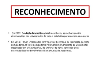   Visita as instituições todos os dias, desenvolvendo atividades como: construção de lixeiras de garrafa pet e bambu, plantio de árvores, construção de hortas e brinquedos de materiais recicláveis, além da conscientização de crianças e professores com relação ao consumo consciente.