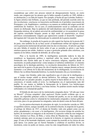 LEÓN TROTSKY
___________________________________________________________________________________

escandalosas que cobró este proceso natural de aburguesamiento fueron, en cierto
modo, una venganza por los pesares que le había causado el pueblo en 1905, debido a
su obstinación y a su falta de respeto. Por ejemplo, el hecho de que Leónidas Andreiev la figura artística más brillante, ya que no más profunda, del período ocurrido entre las
dos revoluciones- concluyese su trayectoria escribiendo en el periódico reaccionario de
Protopopov y de Amphiteatrov, constituye a su manera un símbolo del origen social del
simbolismo de Andreiev. En su caso, el condicionamiento social se confunde con un
interés no disfrazado. Bajo la epidermis del individualismo más refinado, de pacientes
búsquedas místicas, de un spleen universal de confraternidad, se vio acumularse la grasa
del espíritu conciliador burgués; pronto se dejó sentir tal característica en versos
patrióticos extremadamente vulgares que aparecieron cuando el desarrollo “orgánico”
del régimen del 3 de junio fue derrocado por la catástrofe de la guerra mundial.
Sin embargo, la prueba de la guerra no sólo superó las fuerzas de la poesía del 3
de junio, sino también las de su base social: el hundimiento militar del régimen acabó
con la generación intelectual del período entre las dos revoluciones. Al advertir que bajo
sus pies faltaba el montón de tierra sobre el que se asentaba su gloria y que hasta
entonces parecía tan sólido, Andreiev se puso a gesticular gritando entre estertores, con
espuma en los labios, tratando de defender, de salvar algo.
Pese a la lección de 1905, la intelligentsia acariciaba todavía la idea de
restablecer su hegemonía política y espiritual sobre las masas. La guerra había
fortalecido esta ilusión dado que la nueva conciencia religiosa, raquítica desde su
nacimiento, no podía proporcionar -como tampoco el nebuloso simbolismo- el cimiento
psicológico de la ideología patriótica. La revolución democrática de febrero de 1917,
que nació de la guerra a la que puso fin, dio el impulso mayor -aunque durante un breve
momento- a un rebrote de la idea del mesianismo de la intelligentsia. La revolución de
febrero fue su última llamarada histórica. La mecha humeante olía ya a kerenskismo.
Luego vino Octubre, jalón más significativo que el reino de la intelligentsia y
que al mismo tiempo señaló su derrota definitiva. Sin embargo, aunque vencida y
aplastada por sus pesados pecados, su gloria muerta la hacía delirar en voz alta. En su
conciencia, el mundo estaba al revés. La intelligentsia era el representante nato del
pueblo. En sus manos se hallaba la farmacopea de la historia. Los bolcheviques
trabajaban con opio de la China y con botas letonas. No podrían resistir mucho tiempo
enfrentados a la voluntad del pueblo.
El brindis de año nuevo de los intelectuales emigrados decía: “¡El año que viene
en Moscú!” ¡Viciosa estupidez! ¡Qué equívoco! Pronto resultó evidente que si, en
efecto, era imposible gobernar contra la voluntad del pueblo, no era en modo alguno
imposible gobernar contra la voluntad de los intelectuales emigrados e incluso gobernar
con éxito, pese a lo que pensaran los emigrados, tanto de dentro como de fuera del país.
La ola prerrevolucionaria de principios de siglo, la revolución vencida en 1905,
el equilibrio estricto, aunque inestable, de la contrarrevolución, la erupción de la guerra,
el prólogo de febrero de 1917, el drama de Octubre: todo esto golpeó como con un
ariete, pesadamente y sin cesar, a la intelligentsia. ¡No tuvieron tiempo de asimilar los
hechos, de recrearlos en imágenes ni de encontrar la expresión verbal de esas imágenes!
Cierto, tenemos Los Doce, de Blok, y varias obras de Mayakovsky. Algo suponen, un
modesto anticipo, pero no un pago a cuenta de la historia, ni siquiera un comienzo de
pago. El arte se ha mostrado impotente, como siempre ha ocurrido en los inicios de una
gran época. Los poetas que no fueron llamados a colaborar al sacrificio divino, se
mostraron, como no podía ser menos, como los más insignificantes de todos los niños

10

 