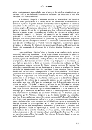 LEÓN TROTSKY
___________________________________________________________________________________

clase económicamente desheredada, todo el proceso de autodeterminación toma un
carácter político revolucionario intensamente unilateral, que encuentra su más alta
expresión en el partido comunista.
Si se quisiera comparar la ascensión artística del proletariado a su ascensión
política, habría que decir que en el terreno del arte nos encontramos actualmente más o
menos en el período en que los primeros movimientos, todavía impotentes, de las masas
coincidían con los esfuerzos de la intelligentsia y de algunos obreros por construir
sistemas utópicos. Deseamos de todo corazón a los poetas de “Kuznitsa” que aporten su
parte a la creación del arte del porvenir, que será, si no proletario, al menos socialista.
Pero en el estado actual, extremadamente primitivo, de este proceso sería un error
imperdonable conceder a “Kuznitsa” el monopolio de la expresión del “estilo
proletario”. La actividad de Kuznitsa en relación con el proletariado se sitúa, en un
principio, en el mismo plano que la de Lef, que la de Krug y que la de otros grupos que
se esfuerzan por dar una expresión artística a la revolución. Honestamente no sabemos
cuál de estas contribuciones se revelará como más importante. En numerosos poetas
proletarios la influencia del futurismo, por ejemplo, es indiscutible. El gran talento de
Kazin está impregnado de elementos de la técnica futurista, Bezimensky es una
esperanza.
La declaración de “Kuznitsa” pinta la situación actual en el terreno del arte con
trazos muy sombríos y acusadores: “La Nep, como etapa de la revolución, ha aparecido
en el ambiente de un arte que se parece a las gesticulaciones de los gorilas...” “Y todo
eso está pagado con subvenciones... No hay Bielinsky. Por encima del desierto del arte,
el crepúsculo... Pero nosotros elevamos nuestra voz y desplegamos la bandera roja...”,
etc. Del arte proletario se habla en términos extremadamente enfáticos, es decir,
grandilocuentes, en parte como arte del futuro, y en parte como arte del presente: “La
clase obrera, monolítica, crea un arte únicamente a su imagen y semejanza. Su lengua
particular, de sonoridades diversas, alta en colores, rica en imágenes, favorece con su
simplicidad, con su claridad, con su precisión, la fuerza de un gran estilo.” Si ello es así,
¿de dónde viene entonces el desierto del arte, y por qué precisamente por encima de él
se yergue el crepúsculo? Esta contradicción evidente no puede tener más que una
explicación: el arte protegido por el gobierno soviético, que es un desierto invadido por
el crepúsculo, los autores de la declaración oponen un arte proletario “de gran
envergadura y de gran estilo” que, sin embargo, no goza de la consideración necesaria
porque ya no hay “Bielinsky” y porque en el lugar de los Bielinskys hay algunos
“camaradas publicistas salidas de nuestras filas y habituados a llevar las bridas de todo”.
Con riesgo de quedar yo también algo incluido en la Orden de la Brida, debo decir, sin
embargo, que la declaración de “Kuznitsa” habla de sí como del portador exclusivo del
arte revolucionario, exactamente en los mismos términos que los futuristas, que los
imaginistas, que los “hermanos Serapion” y que los demás. ¿Dónde está, camaradas,
este “arte de envergadura, de gran estilo, ese arte monumental?” ¿Dónde? Pensad en la
obra de tal o cual poeta de origen proletario –y lo que evidentemente necesitamos ahora
es un trabajo de crítica atenta, estrictamente individualizada-: no hay arte proletario. No
hay que jugar con las grandes palabras. No es cierto que exista un arte proletario, y
menos que sea de gran envergadura ni monumental. ¿Dónde estaría? ¿En quién? Los
poetas proletarios hacen su aprendizaje e, incluso sin recurrir a los métodos
microscópicos de la escuela formalista, se puede definir, como hemos dicho, la
influencia ejercida en ellos por otras escuelas, y ante todo por los futuristas. No es esto
un reproche, porque ahí no hay pecado. Pero ninguna declaración llegará a crear un
estilo proletario monumental.

100

 