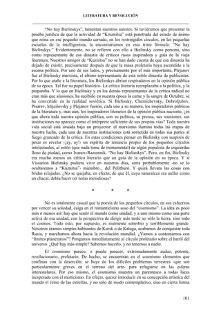 LITERATURA Y REVOLUCIÓN
____________________________________________________________________________________

“No hay Bielinskys”, lamentan nuestros autores. Si tuviéramos que presentar la
prueba jurídica de que la actividad de “Kruznitsa” está penetrada del estado de ánimo
que reina en ese pequeño mundo cerrado, en los restringidos círculos, en las pequeñas
escuelas de la intelligentsia, la encontraríamos en esta triste fórmula: “No hay
Bielinskys.” Evidentemente, no se refieren con ello a Bielinsky como persona, sino
como representante de esa dinastía de críticos rusos inspiradora y guía de la vieja
literatura. Nuestros amigos de “Kuznitsa” no se han dado cuenta de que esa dinastía ha
dejado de existir, precisamente después de que la masa proletaria haya ascendido a la
escena política. Por uno de sus lados, y precisamente por el más importante, Plejanov
fue el Bielinsky marxista, el último representante de esta noble dinastía de publicistas.
Por lo que atañe a la literatura, los Bielinskys abrían respiraderos en la opinión pública
de su época. Tal fue su papel histórico. La crítica literaria reemplazaba a la política, y la
preparaba. Y lo que en Bielinsky y en los demás representantes de la crítica radical no
eran más que alusiones, ha recibido en nuestra época la carne y la sangre de Octubre, se
ha convertido en la realidad soviética. Si Bielinsky, Chernichevsky, Dobroljubov,
Pisarev, Mijailovsky y Plejanov fueron, cada uno a su manera, los inspiradores públicos
de la literatura y, más aún, los inspiradores literarios de la opinión pública naciente, ¿es
que ahora toda nuestra opinión pública, con su política, su prensa, sus reuniones, sus
instituciones no aparece como el intérprete suficiente de sus propias vías? Toda nuestra
vida social está situada bajo un proyector: el marxismo ilumina todas las etapas de
nuestra lucha, cada una de nuestras instituciones está sometida en todas sus partes al
fuego graneado de la crítica. En estas condiciones pensar en Bielinsky con suspiros de
pesar es revelar -¡ay, ay!- un espíritu de renuncia propio de los pequeños círculos
intelectuales, al estilo (que nada tiene de monumental) de algún populista de izquierdas
lleno de piedad, como Ivanov-Razumnik. “No hay Bielinskys”. Pero, en fin, Bielinsky
era mucho menos un crítico literario que un guía de la opinión en su época. Y si
Vissarion Bielinsky pudiera vivir en nuestros días, sería probablemente -no se lo
ocultaremos a “Kuznitsa”- miembro... del Politburó. Y quizá llevara las cosas con
bridas relajadas. ¿No se quejaba, en efecto, de que él, cuya naturaleza era aullar como
un chacal, debía hacer oír notas melodiosas?

*

*

*

No es totalmente casual que la poesía de los pequeños círculos, en sus esfuerzos
por vencer su soledad, caiga en el romanticismo soso del “cosmismo”. La idea es poco
más o menos así: hay que sentir el mundo como unidad, y a uno mismo como una parte
activa de esa unidad, con la perspectiva de dirigir más tarde no sólo la tierra, sino todo
el cosmos. Todo esto, por supuesto, es realmente soberbio y terriblemente grande.
Nosotros éramos simples habitantes de Kursk o de Kaluga, acabamos de conquistar toda
Rusia, y marchamos ahora hacia la revolución mundial. ¿Vamos a contentarnos con
“límites planetarios”? Pongamos inmediatamente al círculo proletario sobre el barril del
universo. ¿Qué hay más simple? Sabemos hacerlo, y no tenemos a nadie.
El cosmismo parece, o puede parecer, extremadamente audaz, potente,
revolucionario, proletario. De hecho, se encuentran en el cosmismo elementos que
confinan con la deserción: se huye de los difíciles problemas terrestres -que son
particularmente graves en el terreno del arte- para refugiarse en las esferas
interestelares. Por eso mismo, el cosmismo muestra un parentesco a todas luces
inesperado con el misticismo. En efecto, querer introducir en su concepción artística del
mundo el reino de las estrellas, y no sólo de modo contemplativo, sino en cierta forma

101

 