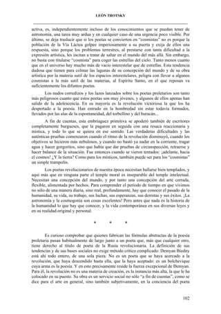 LEÓN TROTSKY
___________________________________________________________________________________

activa, es, independientemente incluso de los conocimientos que se puedan tener de
astronomía, una tarea muy ardua y en cualquier caso de una urgencia poco visible. Por
último, se deja traslucir que si los poetas se convierten en “cosmistas” no es porque la
población de la Vía Láctea golpee imperiosamente a su puerta y exija de ellos una
respuesta, sino porque los problemas terrestres, al prestarse con tanta dificultad a la
expresión artística, les incitan a tratar de saltar en el mundo del más allá. Sin embargo,
no basta con titularse “cosmista” para coger las estrellas del cielo. Tanto menos cuanto
que en el universo hay mucho más de vacío interestelar que de estrellas. Esta tendencia
dudosa que tienen para colmar las lagunas de su concepción del mundo y de su obra
artística por la materia sutil de los espacios interestelares, peligra con llevar a algunos
cosmistas a la más sutil de las materias, al Espíritu Santo, en el que reposan va
suficientemente los difuntos poetas.
Los nudos corredizos y los lazos lanzados sobre los poetas proletarios son tanto
más peligrosos cuanto que estos poetas son muy jóvenes, y algunos de ellos apenas han
salido de la adolescencia. En su mayoría es la revolución victoriosa la que los ha
despertado a la poesía. Han entrado en la hombredad sin estar todavía formados,
llevados por las alas de la espontaneidad, del torbellino y del huracán...
A fin de cuentas, esta embriaguez primitiva se apoderó también de escritores
completamente burgueses, que la pagaron en seguida con una resaca reaccionaria y
mística, y todo lo que se quiera en ese sentido. Las verdaderas dificultades y las
auténticas pruebas comenzaron cuando el ritmo de la revolución disminuyó, cuando los
objetivos se hicieron más nebulosos, y cuando no bastó ya nadar en la corriente, tragar
agua y hacer gorgoritos, sino que había que dar pruebas de circunspección, retraerse y
hacer balance de la situación. Fue entonces cuando se vieron tentados: ¡adelante, hacia
el cosmos! ¿Y la tierra? Como para los místicos, también puede ser para los “cosmistas”
un simple trampolín.
Los poetas revolucionarios de nuestra época necesitan hallarse bien templados, y
aquí más que en ninguna parte el temple moral es inseparable del temple intelectual.
Necesitan una concepción del mundo, y por tanto una concepción del arte cerrada,
flexible, alimentada por hechos. Para comprender el período de tiempo en que vivimos
no sólo de una manera diaria, sino real, profundamente, hay que conocer el pasado de la
humanidad, su vida, su trabajo, sus luchas, sus esperanzas, sus derrotas y sus éxitos. ¡La
astronomía y la cosmogonía son cosas excelentes! Pero antes que nada es la historia de
la humanidad lo que hay que conocer, y la vida contemporánea en sus diversas leyes y
en su realidad original y personal.

*

*

*

Es curioso comprobar que quienes fabrican las fórmulas abstractas de la poesía
proletaria pasan habitualmente de largo junto a un poeta que, más que cualquier otro,
tiene derecho al título de poeta de la Rusia revolucionaria. La definición de sus
tendencias y de sus bases sociales no exige método crítico complicado: Demyan Biedny
está ahí todo entero, de una sola pieza. No es un poeta que se haya acercado a la
revolución, que haya descendido hasta ella, que la haya aceptado: es un bolchevique
cuya arma es la poesía. Y en esto precisamente reside la fuerza excepcional de Demyan.
Para él, la revolución no es una materia de creación, es la instancia más alta, la que le ha
colocado en su puesto. Su obra es un servicio social no sólo “a fin de cuentas”, como se
dice para el arte en general, sino también subjetivamente, en la conciencia del poeta

102

 