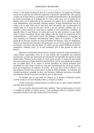 LITERATURA Y REVOLUCIÓN
____________________________________________________________________________________

mismo. Y esto desde los primeros días de su servicio histórico. Se integró en el Partido,
creció con él, pasó por las diferentes etapas de su desarrollo, aprendió día a día a pensar
y sentir con la clase obrera y a reproducir ese mundo de pensamientos y de sentimientos
en forma concentrada en el lenguaje de los versos, unas veces con la malicia de las
fábulas, otras con la melancolía de las canciones o la audacia de las coplillas satíricas,
otras indignándose, otras lanzando vibrantes arengas. Ningún dilentantismo hay en su
cólera y en su odio. Odia con el odio bien claro del partido más revolucionario del
mundo. Hay en él cosas de una gran fuerza y de una maestría acabada, hay en él
también un buen número de cosas que no superan el nivel periodístico, cotidiano, de
segundo orden. Es que Demyan no espera para crear las raras ocasiones en que Apolo
llama al poeta al sacrificio divino, pero trabaja cada día, según las exigencias de los
acontecimientos y... del Comité Central. Sin embargo, considerado en, su conjunto, su
obra constituye un fenómeno absolutamente nuevo, único en su género. Y 'que los
poetas de las diversas escuelas no cesan de burlarse de Demyan -vaya, ese folletinistaojeen en su memoria para encontrar otro poeta que, con sus versos, tenga una influencia
tan directa y tan eficaz sobre las masas. ¿Y cuáles son esas masas? Millones de obreros,
campesinos, soldados rojos! ¿Y en qué momento? ¡En el más grande de todas las
épocas!
Demyan no ha buscado formas nuevas. Emplea, incluso de modo ostensible, las
viejas formas canonizadas. Pero en él esas formas han encontrado una auténtica
resurrección; en tanto que mecanismo de transmisión incomparable del mundo de ideas
bolcheviques. Demyan no ha creado ni creará jamás escuela: el mismo ha sido creado
por una escuela que se llama Partido Comunista Ruso, por las necesidades de una época
que no tendrá igual. Si se separa la noción metafísica de cultura proletaria para
considerar las cosas desde el punto de vista que el proletariado lee, de lo que necesita,
de lo que le apasiona y le impulsa a la acción, de lo que eleva su nivel cultural y con
ello prepara el terreno para un arte nuevo, la obra de Demyan Biedny es realmente una
literatura proletaria y popular, es decir, una literatura vitalmente necesaria a un pueblo
que despierta. Quizá no sea poesía auténtica, pero es algo mayor.
Un hombre que no está entre los últimos en la historia, Ferdinand Lasalle,
escribía un día en una carta dirigida a Marx y a Engels a Londres:
“Como renunciaría voluntariamente a escribir lo que sé, para realizar solamente
una parte de lo que puedo.”
En este espíritu, Demyan podría decir también: “Dejo de buena gana a los otros
el cuidado de escribir en formas nuevas y más complejas sobre la revolución, puesto
que puedo escribir en las viejas formas para la revolución.”

103

 
