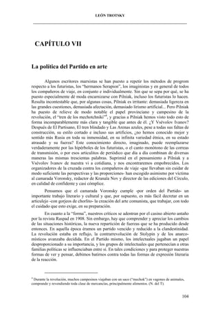 LEÓN TROTSKY
___________________________________________________________________________________

CAPÍTULO VII

La política del Partido en arte
Algunos escritores marxistas se han puesto a repetir los métodos de progrom
respecto a los futuristas, los “hermanos Serapion”, los imaginistas y en general de todos
los compañeros de viaje, en conjunto e individualmente. Sin que se sepa por qué, se ha
puesto especialmente dé moda encarnizarse con Pilniak, incluso los futuristas lo hacen.
Resulta incontestable que, por algunas cosas, Pilniak es irritante: demasiada ligereza en
las grandes cuestiones, demasiada afectación, demasiado lirismo artificial... Pero Pilniak
ha puesto de relieve de modo notable el papel provinciano y campesino de la
revolución, el “tren de los mechotchniki”4, y gracias a Pilniak hemos visto todo esto de
forma incomparablemente más clara y tangible que antes de él. ¿Y Vsévolov Ivanov?
Después de El Partisano, El tren blindado y Las Arenas azules, pese a todas sus faltas de
construcción, su estilo cortado e incluso sus artificios, ¿no hemos conocido mejor y
sentido más Rusia en toda su inmensidad, en su infinita variedad étnica, en su estado
atrasado y su fuerza? Este conocimiento directo, imaginado, puede reemplazarse
verdaderamente por las hipérboles de los futuristas, o el canto monótono de las correas
de transmisión, o por esos articulitos de periódico que día a día combinan de diversas
maneras las mismas trescientas palabras. Suprimid en el pensamiento a Pilniak y a
Vsévolov Ivanov de nuestra vi a cotidiana, y nos encontraremos empobrecidos. Los
organizadores de la cruzada contra los compañeros de viaje -que llevaban sin cuidar de
modo suficiente las perspectivas y las proporciones- han escogido asimismo por víctima
al camarada Voronsky, redactor de Kranaïa Nov y director de las ediciones del Círculo,
en calidad de confidente y casi cómplice.
Pensamos que el camarada Voronsky cumple -por orden del Partido- un
importante trabajo literario y cultural y que, por supuesto, es más fácil decretar en un
articulejo -con gorjeos de chorlito- la creación del arte comunista, que trabajar, con todo
el cuidado que esto exige, en su preparación.
En cuanto a la “forma”, nuestros críticos se adentran por el casino abierto antaño
por la revista Raspad en 1908. Sin embargo, hay que comprender y apreciar los cambios
de las situaciones históricas, la nueva repartición de fuerzas que se ha producido desde
entonces. En aquella época éramos un partido vencido y reducido a la clandestinidad.
La revolución estaba en reflujo, la contrarrevolución de Stolypin y de los anarcomísticos avanzaba decidida. En el Partido mismo, los intelectuales jugaban un papel
desproporcionado a su importancia, y los grupos de intelectuales que pertenecían a otras
familias políticas se influenciaban entre sí. En tales condiciones y para proteger nuestras
formas de ver y pensar, debimos batirnos contra todas las formas de expresión literaria
de la reacción.

4

Durante la revolución, muchos campesinos viajaban con un saco (“mechok”) en vagones de animales,
comprando y revendiendo toda clase de mercancías, principalmente alimentos. (N. del T).

104

 