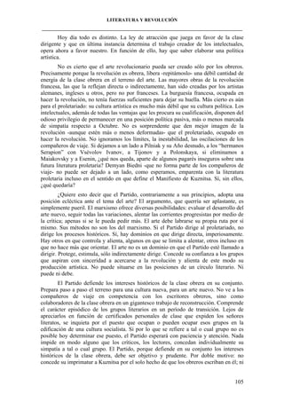 LITERATURA Y REVOLUCIÓN
____________________________________________________________________________________

Hoy día todo es distinto. La ley de atracción que juega en favor de la clase
dirigente y que en última instancia determina el trabajo creador de los intelectuales,
opera ahora a favor nuestro. En función de ello, hay que saber elaborar una política
artística.
No es cierto que el arte revolucionario pueda ser creado sólo por los obreros.
Precisamente porque la revolución es obrera, libera -repitámoslo- una débil cantidad de
energía de la clase obrera en el terreno del arte. Las mayores obras de la revolución
francesa, las que la reflejan directa o indirectamente, han sido creadas por los artistas
alemanes, ingleses u otros, pero no por franceses. La burguesía francesa, ocupada en
hacer la revolución, no tenía fuerzas suficientes para dejar su huella. Más cierto es aún
para el proletariado: su cultura artística es mucho más débil que su cultura política. Los
intelectuales, además de todas las ventajas que les procura su cualificación, disponen del
odioso privilegio de permanecer en una posición política pasiva, más o menos marcada
de simpatía respecto a Octubre. No es sorprendente que den mejor imagen de la
revolución -aunque estén más o menos deformadas- que el proletariado, ocupado en
hacer la revolución. No ignoramos los límites, la inestabilidad, las oscilaciones de los
compañeros de viaje. Si dejamos a un lado a Pilniak y su Año desnudo, a los “hermanos
Serapion” con Vsévolov Ivanov, a Tijonov y a Polonskaya, si eliminamos a
Maiakovsky y a Esenin, ¿qué nos queda, aparte de algunos pagarés inseguros sobre una
futura literatura proletaria? Demyan Biedni -que no forma parte de los compañeros de
viaje- no puede ser dejado a un lado, como esperamos, emparenta con la literatura
proletaria incluso en el sentido en que define el Manifiesto de Kuznitsa. Sí, sin ellos,
¿qué quedaría?
¿Quiere esto decir que el Partido, contrariamente a sus principios, adopta una
posición ecléctica ante el tema del arte? El argumento, que querría ser aplastante, es
simplemente pueril. El marxismo ofrece diversas posibilidades: evaluar el desarrollo del
arte nuevo, seguir todas las variaciones, alentar las corrientes progresistas por medio de
la crítica; apenas si se le pueda pedir más. El arte debe labrarse su propia ruta por sí
mismo. Sus métodos no son los del marxismo. Si el Partido dirige al proletariado, no
dirige los procesos históricos. Sí, hay dominios en que dirige directa, imperiosamente.
Hay otros en que controla y alienta, algunos en que se limita a alentar, otros incluso en
que no hace más que orientar. El arte no es un dominio en que el Partido esté llamado a
dirigir. Protege, estimula, sólo indirectamente dirige. Concede su confianza a los grupos
que aspiran con sinceridad a acercarse a la revolución y alienta de este modo su
producción artística. No puede situarse en las posiciones de un círculo literario. Ni
puede ni debe.
El Partido defiende los intereses históricos de la clase obrera en su conjunto.
Prepara paso a paso el terreno para una cultura nueva, para un arte nuevo. No ve a los
compañeros de viaje en competencia con los escritores obreros, sino como
colaboradores de la clase obrera en un gigantesco trabajo de reconstrucción. Comprende
el carácter episódico de los grupos literarios en un período de transición. Lejos de
apreciarlos en función de certificados personales de clase que expiden los señores
literatos, se inquieta por el puesto que ocupan o pueden ocupar esos grupos en la
edificación de una cultura socialista. Si por lo que se refiere a tal o cual grupo no es
posible hoy determinar ese puesto, el Partido esperará con paciencia y atención. Nada
impide en modo alguno que los críticos, los lectores, concedan individualmente su
simpatía a tal o cual grupo. El Partido, porque defiende en su conjunto los intereses
históricos de la clase obrera, debe ser objetivo y prudente. Por doble motivo: no
concede su imprimatur a Kuznitsa por el solo hecho de que los obreros escriban en él; ni

105

 