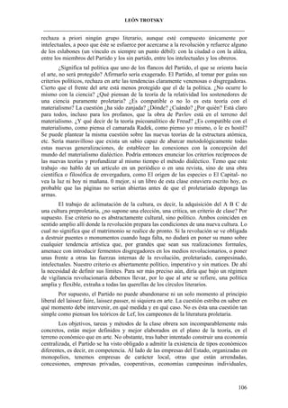 LEÓN TROTSKY
___________________________________________________________________________________

rechaza a priori ningún grupo literario, aunque esté compuesto únicamente por
intelectuales, a poco que éste se esfuerce por acercarse a la revolución y refuerce alguno
de los eslabones (un vínculo es siempre un punto débil): con la ciudad o con la aldea,
entre los miembros del Partido y los sin partido, entre los intelectuales y los obreros.
¿Significa tal política que uno de los flancos del Partido, el que se orienta hacia
el arte, no será protegido? Afirmarlo sería exagerado. El Partido, al tomar por guías sus
criterios políticos, rechaza en arte las tendencias claramente venenosas o disgregadoras.
Cierto que el frente del arte está menos protegido que el de la política. ¿No ocurre lo
mismo con la ciencia? ¿Qué piensan de la teoría de la relatividad los sostenedores de
una ciencia puramente proletaria? ¿Es compatible o no lo es esta teoría con el
materialismo? La cuestión ¿ha sido zanjada? ¿Dónde? ¿Cuándo? ¿Por quién? Está claro
para todos, incluso para los profanos, que la obra de Pavlov está en el terreno del
materialismo. ¿Y qué decir de la teoría psicoanalítico de Freud? ¿Es compatible con el
materialismo, como piensa el camarada Radek, como pienso yo mismo, o le es hostil?
Se puede plantear la misma cuestión sobre las nuevas teorías de la estructura atómica,
etc. Sería maravilloso que exista un sabio capaz de abarcar metodológicamente todas
estas nuevas generalizaciones, de establecer las conexiones con la concepción del
mundo del materialismo dialéctico. Podría entonces enunciar los criterios recíprocos de
las nuevas teorías y profundizar al mismo tiempo el método dialéctico. Temo que este
trabajo -no hablo de un artículo en un periódico o en una revista, sino de una obra
científica o filosófica de envergadura, como El origen de las especies o El Capital- no
vea la luz ni hoy ni mañana. 0 mejor, si un libro de esta clase estuviera escrito hoy, es
probable que las páginas no serían abiertas antes de que el proletariado deponga las
armas.
El trabajo de aclimatación de la cultura, es decir, la adquisición del A B C de
una cultura preproletaria, ¿no supone una elección, una crítica, un criterio de clase? Por
supuesto. Ese criterio no es abstractamente cultural, sino político. Ambos coinciden en
sentido amplio allí donde la revolución prepara las condiciones de una nueva cultura. Lo
cual no significa que el matrimonio se realice de pronto. Si la revolución se ve obligada
a destruir puentes o monumentos cuando haga falta, no dudará en poner su mano sobre
cualquier tendencia artística que, por grandes que sean sus realizaciones formales,
amenace con introducir fermentos disgregadores en los medios revolucionarios, o poner
unas frente a otras las fuerzas internas de la revolución, proletariado, campesinado,
intelectuales. Nuestro criterio es abiertamente político, imperativo y sin matices. De ahí
la necesidad de definir sus límites. Para ser más preciso aún, diría que bajo un régimen
de vigilancia revolucionaria debemos llevar, por lo que al arte se refiere, una política
amplia y flexible, extraña a todas las querellas de los círculos literarios.
Por supuesto, el Partido no puede abandonarse ni un solo momento al principio
liberal del laissez faire, laissez passer, ni siquiera en arte. La cuestión estriba en saber en
qué momento debe intervenir, en qué medida y en qué caso. No es ésta una cuestión tan
simple como piensan los teóricos de Lef, los campeones de la literatura proletaria.
Los objetivos, tareas y métodos de la clase obrera son incomparablemente más
concretos, están mejor definidos y mejor elaborados en el plano de la teoría, en el
terreno económico que en arte. No obstante, tras haber intentado construir una economía
centralizada, el Partido se ha visto obligado a admitir la existencia de tipos económicos
diferentes, es decir, en competencia. Al lado de las empresas del Estado, organizadas en
monopolios, tenemos empresas de carácter local, otras que están arrendadas,
concesiones, empresas privadas, cooperativas, economías campesinas individuales,

106

 
