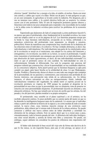 LEÓN TROTSKY
___________________________________________________________________________________

eléctrica “puede” distribuir luz y energía a la isba, al establo, al molino. Basta con tener
una central, y cables que vayan a la aldea. Dicho sea de paso, lo más peligroso es que,
en un caso semejante, la agricultura se levante contra la industria. Por desgracia, por a
ora no tenemos esos cables, y la central eléctrica brilla por su ausencia. Lo mismo
ocurre con el arte proletario: falta. El arte de inspiración proletaria (poetas obreros y
futuristas) está todavía tan poco preparado para responder a las necesidades de la ciudad
y de la aldea como la industria soviética para resolver los problemas de la economía
mundial.
Suponiendo que dejásemos de lado al campesinado (¿cómo podríamos hacerlo?),
no parece que para el proletariado, clase fundamental de la sociedad soviética, las cosas
sean tan simples como se ve en las páginas de Lef. Los futuristas proponen arrojar por
la borda la vieja literatura individualista, envejecida en su forma, enfrentada a la
naturaleza colectivista del proletariado (este argumento va dirigido a nosotros,
pobrecillos). Ponen de manifiesto una comprensión muy insuficiente de la dialéctica de
las relaciones entre el individuo y lo colectivo. No hay verdades abstractas, es decir, hay
individualismo e individualismo. Por individualismo una parte de los intelectuales antes
de la revolución se arrojó en el misticismo, otra adoptó la vía caótica del futurismo y
entregándose a la revolución; sea dicho en su honor, se acercó al proletariado. Cuando
éstos transmiten al proletariado una amargura que proviene de su individualismo, ¿hay
que absolverles de tanto egocentrismo, es decir, de una individualidad extremada? Lo
malo es que el proletario carece de esta cualidad. Su individualidad no está ni
suficientemente formada ni diferenciada. Esa será la conquista más preciosa del
progreso cultural que comienza hoy: elevar la personalidad, en sus cualidades objetivas,
en su consciencia subjetiva. Sería pueril pensar que la literatura burguesa es apta para
cumplir ese papel, para hacer brecha en la solidaridad de clase. Lo que Shakespeare,
Goethe, Puskhin y Dostoievsky dieron al obrero es ante todo una imagen más compleja
de la personalidad, dé sus pasiones y sentimientos, una conciencia más profunda de sus
fuerzas interiores, una percepción más nítida de su subconsciente, etc. En última
instancia, el obrero encontrará en ellos un enriquecimiento. Gorki, imbuido del
individualismo romántico del vagabundo, ha sabido nutrir el espíritu juvenil de la
revolución proletaria en vísperas de 1905 porque ha ayudado al despertar de la
personalidad en una clase en que la personalidad, una vez despierta, trata de ponerse en
relación con otras personalidades despiertas. El proletariado necesita un alimento y una
educación artísticos. No hay que tomarlo por un trozo de arcilla que los artistas, los del
pasado y los del porvenir, pueden modelar a su propia semejanza.
El proletariado, muy sensible en el plano espiritual y en el artístico, no ha
recibido educación estética. Es poco probable que su camino parta del punto en que se
ha detenido la intelligentsia burguesa antes de la catástrofe. Lo mismo que el individuo
rehace a partir del embrión la historia de la especie y en cierta medida de todo el mundo
animal, la nueva clase, cuya inmensa mayoría emerge de una existencia cuasi
prehistórica, debe rehacer por sí misma toda la historia de la cultura artística. No puede
comenzar a edificar una nueva cultura antes de haber absorbido y asimilado los
elementos de las antiguas culturas. Esto no quiere decir que va a cruzar paso a paso,
sistemáticamente, toda la historia pasada del arte. A diferencia del individuo biológico,
una clase social absorbe y asimila de forma más libre y consciente. No puede, sin
embargo, seguir adelante sin considerar los puntos de referencia más importantes del
pasado.
Al haber sido destruida la base social del viejo arte de forma más decisiva de lo
que lo fue nunca, su ala izquierda busca, para que el arte prosiga, un apoyo en el

108

 