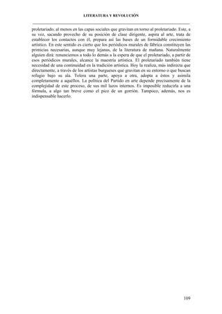 LITERATURA Y REVOLUCIÓN
____________________________________________________________________________________

proletariado, al menos en las capas sociales que gravitan en torno al proletariado. Este, a
su vez, sacando provecho de su posición de clase dirigente, aspira al arte, trata de
establecer los contactos con él, prepara así las bases de un formidable crecimiento
artístico. En este sentido es cierto que los periódicos murales de fábrica constituyen las
primicias necesarias, aunque muy lejanas, de la literatura de mañana. Naturalmente
alguien dirá: renunciemos a todo lo demás a la espera de que el proletariado, a partir de
esos periódicos murales, alcance la maestría artística. El proletariado también tiene
necesidad de una continuidad en la tradición artística. Hoy la realiza, más indirecta que
directamente, a través de los artistas burgueses que gravitan en su entorno o que buscan
refugio bajo su ala. Tolera una parte, apoya a otra, adopta a éstos y asimila
completamente a aquéllos. La política del Partido en arte depende precisamente de la
complejidad de este proceso, de sus mil lazos internos. Es imposible reducirla a una
fórmula, a algo tan breve como el pico de un gorrión. Tampoco, además, nos es
indispensable hacerlo.

109

 