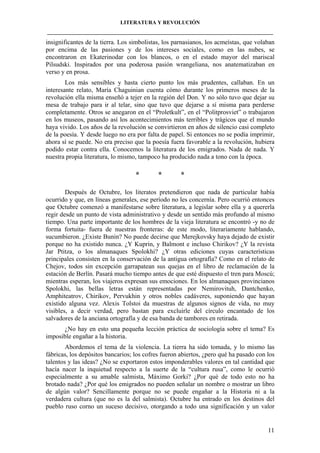 LITERATURA Y REVOLUCIÓN
____________________________________________________________________________________

insignificantes de la tierra. Los simbolistas, los parnasianos, los acmeístas, que volaban
por encima de las pasiones y de los intereses sociales, como en las nubes, se
encontraron en Ekaterinodar con los blancos, o en el estado mayor del mariscal
Pilsudski. Inspirados por una poderosa pasión wrangeliana, nos anatematizaban en
verso y en prosa.
Los más sensibles y hasta cierto punto los más prudentes, callaban. En un
interesante relato, María Chaguinian cuenta cómo durante los primeros meses de la
revolución ella misma enseñó a tejer en la región del Don. Y no sólo tuvo que dejar su
mesa de trabajo para ir al telar, sino que tuvo que dejarse a sí misma para perderse
completamente. Otros se anegaron en el “Proletkult”, en el “Politprosviet” o trabajaron
en los museos, pasando así los acontecimientos más terribles y trágicos que el mundo
haya vivido. Los años de la revolución se convirtieron en años de silencio casi completo
de la poesía. Y desde luego no era por falta de papel. Si entonces no se podía imprimir,
ahora sí se puede. No era preciso que la poesía fuera favorable a la revolución, hubiera
podido estar contra ella. Conocemos la literatura de los emigrados. Nada de nada. Y
nuestra propia literatura, lo mismo, tampoco ha producido nada a tono con la época.

*

*

*

Después de Octubre, los literatos pretendieron que nada de particular había
ocurrido y que, en líneas generales, ese período no les concernía. Pero ocurrió entonces
que Octubre comenzó a manifestarse sobre literatura, a legislar sobre ella y a quererla
regir desde un punto de vista administrativo y desde un sentido más profundo al mismo
tiempo. Una parte importante de los hombres de la vieja literatura se encontró -y no de
forma fortuita- fuera de nuestras fronteras: de este modo, literariamente hablando,
sucumbieron. ¿Existe Bunin? No puede decirse que Merejkovsky haya dejado de existir
porque no ha existido nunca. ¿Y Kuprin, y Balmont e incluso Chirikov? ¿Y la revista
Jar Ptitza, o los almanaques Spolokhi? ¿Y otras ediciones cuyas características
principales consisten en la conservación de la antigua ortografía? Como en el relato de
Chejov, todos sin excepción garrapatean sus quejas en el libro de reclamación de la
estación de Berlín. Pasará mucho tiempo antes de que esté dispuesto el tren para Moscú;
mientras esperan, los viajeros expresan sus emociones. En los almanaques provincianos
Spolokhi, las bellas letras están representadas por Nemirovituh, Dantchenko,
Amphiteatrov, Chirikov, Pervukhin y otros nobles cadáveres, suponiendo que hayan
existido alguna vez. Alexis Tolstoi da muestras de algunos signos de vida, no muy
visibles, a decir verdad, pero bastan para excluirle del círculo encantado de los
salvadores de la anciana ortografía y de esa banda de tambores en retirada.
¿No hay en esto una pequeña lección práctica de sociología sobre el tema? Es
imposible engañar a la historia.
Abordemos el tema de la violencia. La tierra ha sido tomada, y lo mismo las
fábricas, los depósitos bancarios; los cofres fueron abiertos, ¿pero qué ha pasado con los
talentos y las ideas? ¿No se exportaron estos imponderables valores en tal cantidad que
hacía nacer la inquietud respecto a la suerte de la “cultura rusa”, como le ocurrió
especialmente a su amable salmista, Máximo Gorki? ¿Por qué de todo esto no ha
brotado nada? ¿Por qué los emigrados no pueden señalar un nombre o mostrar un libro
de algún valor? Sencillamente porque no se puede engañar a la Historia ni a la
verdadera cultura (que no es la del salmista). Octubre ha entrado en los destinos del
pueblo ruso corno un suceso decisivo, otorgando a todo una significación y un valor

11

 