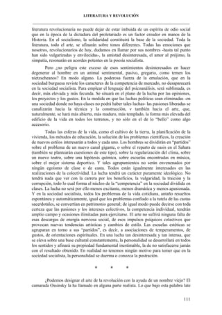 LITERATURA Y REVOLUCIÓN
____________________________________________________________________________________

literatura revolucionaria no puede dejar de estar imbuida de un espíritu de odio social
que en la época de la dictadura del proletariado es un factor creador en manos de la
Historia. En el socialismo, la solidaridad constituirá la base de la sociedad. Toda la
literatura, todo el arte, se afinarán sobre tonos diferentes. Todas las emociones que
nosotros, revolucionarios de hoy, dudamos en llamar por sus nombres -hasta tal punto
han sido vulgarizadas y envilecidas-, la amistad desinteresada, el amor al prójimo, la
simpatía, resonarán en acordes potentes en la poesía socialista.
Pero ¿no peligra este exceso de esos sentimientos desinteresados en hacer
degenerar al hombre en un animal sentimental, pasivo, gregario, como temen los
nietzscheanos? En modo alguno. La poderosa fuerza de la emulación, que en la
sociedad burguesa reviste los caracteres de la competencia de mercado, no desaparecerá
en la sociedad socialista. Para emplear el lenguaje del psicoanálisis, será sublimada, es
decir, más elevada y más fecunda. Se situará en el plano de la lucha por las opiniones,
los proyectos y los gustos. En la medida en que las luchas políticas sean eliminadas -en
una sociedad donde no haya clases no podrá haber tales luchas- las pasiones liberadas se
canalizarán hacia la técnica y la construcción, v también hacia el arte, que,
naturalmente, se hará más abierto, más maduro, más templado, la forma más elevada del
edificio de la vida en todos los terrenos, y no sólo en el de lo “bello” como algo
accesorio.
Todas las esferas de la vida, como el cultivo de la tierra, la planificación de la
vivienda, los métodos de educación, la solución de los problemas científicos, la creación
de nuevos estilos interesarán a todos y cada uno. Los hombres se dividirán en “partidos”
sobre el problema de un nuevo canal gigante, o sobre el reparto de oasis en el Sahara
(también se plantearán cuestiones de este tipo), sobre la regularización del clima, sobre
un nuevo teatro, sobre una hipótesis química, sobre escuelas encontradas en música,
sobre el mejor sistema deportivo. Y tales agrupamientos no serán envenenados por
ningún egoísmo de clase o de casta. Todos están igualmente interesados en las
realizaciones de la colectividad. La lucha tendrá un carácter puramente ideológico. No
tendrá nada que ver con la carrera por los beneficios, la vulgaridad, la traición y la
corrupción, todo lo cual forma el núcleo de la “competencia” en la sociedad dividida en
clases. La lucha no será por ello menos excitante, menos dramática y menos apasionada.
Y en la sociedad socialista, todos los problemas de la vida cotidiana, antaño resueltos
espontánea y automáticamente, igual que los problemas confiado a la tutela de las castas
sacerdotales, se convertían en patrimonio general; de igual modo puede decirse con toda
certeza que las pasiones y los intereses colectivos, la competencia individual, tendrán
amplio campo y ocasiones ilimitadas para ejercitarse. El arte no sufrirá ninguna falta de
esas descargas de energía nerviosa social, de esos impulsos psíquicos colectivos que
provocan nuevas tendencias artísticas y cambios de estilo. Las escuelas estéticas se
agruparan en torno a sus “partidos”, es decir, a asociaciones de temperamentos, de
gustos, de orientaciones espirituales. En una lucha tan desinteresada y tan intensa, que
se eleva sobre una base cultural constantemente, la personalidad se desarrollará en todos
los sentidos y afinará su propiedad fundamental inestimable, la de no satisfacerse jamás
con el resultado obtenido. En realidad no tenemos ningún motivo para temer que en la
sociedad socialista, la personalidad se duerma o conozca la postración.

*

*

*

¿Podemos designar el arte de la revolución con la ayuda de un nombre viejo? El
camarada Ossinsky la ha llamado en alguna parte realista. Lo que bajo esta palabra late
111

 